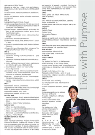 Modern Western Political Thought
Liberalism----- a) in the West – features, merits and limitations;
liberalistthinkers-HerbertSpencer,BenthamandJ.S.Mills(abrief
sketch).
Socialism- meaning and features- Evolutionary, revolutionary,
democratic.
Marxism and Communism: Marxian and modern communism
(a comparison)
UNIT-IIIUNIT-IIIUNIT-IIIUNIT-IIIUNIT-III
Indian political Thought- Ancient& Medieval
a) Hindu-conceptofstate:7elementsofthestate;Government
and administration: justice and law; function and duties of
a ruler (Vedic, Classic, Kautilyan)
b) Islamic thought & concept of the state; The Shariat as the
basis of law: administration- Finance, welfare, Crime
Punishment and justice.
Modern Political Thought- Western and Indian Gandhian
thought-
a) Liberalism Vs Marxist thought in the east
b) Totalitarianism-features,merits,demerits,Fascism&Nazism
(a note)
c) Democracy-Meaning,Essentials,merits,demerits,conditions
for success
d) Satya, Ahimsa and Sarvodaya: Basic principles of his
philosophy: influences on him and his thoughts.
UNIT-IVUNIT-IVUNIT-IVUNIT-IVUNIT-IV
Political Organisation
a. Constitution- meaning, classification, condition of a good
constitution.
b. Conventions- in unwritten and written Constitutions- ex UK,
USA., India.
c. Unitary and federal Governments- features, relative merits
and demerits- eg. U.K., USA, India, Switzerland.
d. Indian federation- features; how federal is India?
Organs of government:
a) Legislature- meaning, functions; role Unicameralism-
arguments for and against Bicameralism- Organisation,
arguments for and against; Direct legislation
b) Executive- meaning, kinds, functions, Parliamentary vs.
Non-parliamentary executive.
c) Judiciary – Organisation, functions, Independence; judicial
activism.
UNIT-VUNIT-VUNIT-VUNIT-VUNIT-V
Representation- Electorate; Constituencies
Singlemembervs.multimember;universaladultfranchise;right
to vote for women; Minority representation.
Public opinion- meaning, nature, media
Public relations – meaning, principles & role.
PrPrPrPrPrescribed Books:escribed Books:escribed Books:escribed Books:escribed Books:
1. Lawrence O. Waalase. - Gettel’s History of Political Thought
2. Mockenzle Brown- Indian Political Thought from Ranade to
Bhave.
3. Strong, O.F.- Modern Political Constitutions .
ReferReferReferReferReferencencencencence Bookse Bookse Bookse Bookse Books:
1. Wheare K.C.- Modern Constitutions.
2. Wheare K.C.- Federal Government (Oxford Uni.Press)
3. Sabine: A History of Political Theory.
4. Cater&Harz-GovernmentandPoliticsinTwentiethCentury.
5. Hyper C.L. - Political Thought.
COURCOURCOURCOURCOURSE-IV: ELEMENSE-IV: ELEMENSE-IV: ELEMENSE-IV: ELEMENSE-IV: ELEMENTTTTTS OF RES OF RES OF RES OF RES OF RESEARCHSEARCHSEARCHSEARCHSEARCH
ObjecObjecObjecObjecObjectivtivtivtivtives:es:es:es:es:
Law is arguably on autonomous discipline and has its own
materials and methods. However, law is related to other
processesinthesocietymainlysocial,politicalandcultural. This
courseisdesignedtofamiliarisethestudentswithbasicresearch
skills, sources of legal materials, to find the law and case law.
The course may help the student to think and act like a lawyer
and respond to his law studies accordingly. Therefore, the
course introduces the students to the basic concepts of law,
sources of law, and fundamentals in legal research.
Course cCourse cCourse cCourse cCourse contents:ontents:ontents:ontents:ontents:
UNIT-IUNIT-IUNIT-IUNIT-IUNIT-I
Various types of Law: civil law, criminal law, etc.
Case Law Technique.
UNIT-IIUNIT-IIUNIT-IIUNIT-IIUNIT-II
Legal materials – Enactments, notifications, judgments,
reports of commissions, etc.
Where to find and how to find these materials, how to check
their validity.
UNIT-IIIUNIT-IIIUNIT-IIIUNIT-IIIUNIT-III
Methods of study.
Technical Terms.
Interpretation of statutes.
UNIT-IVUNIT-IVUNIT-IVUNIT-IVUNIT-IV
Elements of Legal Research: Research problem, hypothesis,
experimentation, analysis and interpretation of data, report
writing.
UNIT-VUNIT-VUNIT-VUNIT-VUNIT-V
Tools of research: Use of Library, observation, questionnaire,
interview, sampling, case study, participation.
Book prBook prBook prBook prBook prescribed:escribed:escribed:escribed:escribed:
Williams Glanville- Learning the Law.
Good and Hatt- Social Science Research.
II SEMEII SEMEII SEMEII SEMEII SEMESSSSSTER:TER:TER:TER:TER:
COURCOURCOURCOURCOURSE-I: ENGLISHSE-I: ENGLISHSE-I: ENGLISHSE-I: ENGLISHSE-I: ENGLISH
UNIT-IUNIT-IUNIT-IUNIT-IUNIT-I
The Shaping of my Character- Dr.S.Radhakrishnan
What I Cherish Most- Rt. Hon. Shrinivas Shastry
Grammar: Kinds of sentence- simple, compound and complex
sentences and use of conjunctives; Basic transformations.
UNIT-IIUNIT-IIUNIT-IIUNIT-IIUNIT-II
Eating for Health- Rajkumari Amrit Kaur
T.V.Should never be held out as a carrot- the week.
Grammar: Active and passive voice; Direct and indirect speech
(Reported speech)
UNIT-IIIUNIT-IIIUNIT-IIIUNIT-IIIUNIT-III
Indian crowds- Neeraj Choudhary
Our rising population: Causes and consequences-
Dr.R.B.Sahay
Grammar: Propositions, determiners, question
tags.
UNIT-IVUNIT-IVUNIT-IVUNIT-IVUNIT-IV
A dispassionate analysis of the Quit India
Movement- V.M.Tarkunde
Federalism in India: Theory and Practice –
Prof. S.C.Gangal
Grammar: Some common errors,
vocabulary, legal terms, Idiomatic
expressions.
UNIT-VUNIT-VUNIT-VUNIT-VUNIT-V
The development of Indian
Literature- C.Rajagopalachari
Headache – R.K.Narayan
Composition skills: Paragraph
writing, Note taking, formal
correspondence.
TTTTTeeeeext:xt:xt:xt:xt:
M . N a g a r a j a n ,
T.Shashishekharan &
S.Ramamurthy (ed.)- Indian
Prose for effective
Communication: A practical
Programme for Colleges.
 