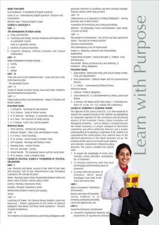 Books PrBooks PrBooks PrBooks PrBooks Prescribed:escribed:escribed:escribed:escribed:
R.W.Zandwoort- A handbook of English Grammar.
Quirk, et. al.- Contemporary English grammar- Structure and
Composition.
Michael Swan- Practical English Usage.
COURCOURCOURCOURCOURSE-II: SOCIOLSE-II: SOCIOLSE-II: SOCIOLSE-II: SOCIOLSE-II: SOCIOLOGOGOGOGOGY-IIY-IIY-IIY-IIY-II
UNIT – IUNIT – IUNIT – IUNIT – IUNIT – I
The devThe devThe devThe devThe development of Indian societyelopment of Indian societyelopment of Indian societyelopment of Indian societyelopment of Indian society
a. Unity and Diversity
b. Continuity and Change, Ancient, Medieval and Modern India
as a pluralistic society.
India as a pluralistic society
a. Varieties of cultural diversities
b. Linguistic, Religious, Political, Economic and Cultural
Communities
UNIT – IIUNIT – IIUNIT – IIUNIT – IIUNIT – II
Major institutions of Indian Society
a. Family
b. Caste
c. Village
UNIT – IIIUNIT – IIIUNIT – IIIUNIT – IIIUNIT – III
Tribe and Caste in the traditional order - Caste and Class in the
contemporary India
- The Backward Classes.
UNIT – IV
Trends of change in Indian Society: Rural and Urban, Problems
and development programmes.
UNIT – V
Indian cultural values and development - Impact of Muslim and
British cultures
PrPrPrPrPrescribed books:escribed books:escribed books:escribed books:escribed books:
1. S. R Myneni – Sociology for law students
2. M. N. Srinivas – Study of Indian Society
3. H. M. Johnson - Sociology – A systematic study
4. N. K. Bose - The structure of Hindu Society
5. G. S. Ghurye - Caste, Class and Occupation
ReferReferReferReferReferencencencencence Books:e Books:e Books:e Books:e Books:
1. Peter Worsley - Introducing Sociology
2. Romesh Thapper - Tribe, Caste and Religion in India
3. A. R. Desai - Rural Sociology
4. M. N. Srinivas - Social change in modern India
5. D.M. Kapadia - Marriage and family in India
6. Kingsley Davis - Human Society
7. Mac Iver and Page - Society
8. Andre Beteille - The backward classes and the social order
9. M. N. Srinivas - Caste in Modern India
COURCOURCOURCOURCOURSE-III: POLITICSE-III: POLITICSE-III: POLITICSE-III: POLITICSE-III: POLITICAL SCIENCE-II: FOUNDAL SCIENCE-II: FOUNDAL SCIENCE-II: FOUNDAL SCIENCE-II: FOUNDAL SCIENCE-II: FOUNDAAAAATION OF POLITICTION OF POLITICTION OF POLITICTION OF POLITICTION OF POLITICALALALALAL
OBLIGAOBLIGAOBLIGAOBLIGAOBLIGATIONSTIONSTIONSTIONSTIONS
UNIT – IUNIT – IUNIT – IUNIT – IUNIT – I
Law- meaning and nature; sources of law; kinds of law; laws
and morality; rule of law; Administrative law; Delegated
Legislation; the concept of justice.
Rights-Meaning,nature,Kinds,Relationshipbetweenrightsand
duties, kinds of duties, Human rights in brief.
Liberty- Meaning, importance, kinds.
Equality- Meaning, importance, kinds
Relationship between Liberty and Equality.
Justice
UNIT – II
Legitimacy of Power- the Classical theory (Hobbes, Locke and
Rousseau) - Modern approaches to the notion of political
obligation (Max Weber, Karl Marx, Emile Durkheim) - Theories
of political legitimacy.
UNIT – III
TheProblemsofCivilDisobedienceandPoliticalObligation,with
particular reference to Gandhian and Neo-Gandhian thought,
Thoreau, Martin Luther King (in brief)
UNIT – IV
Utilitarianism as an approach to Political Obligation – Jeremy
Bentham and J.S.Mill (in brief)
Foundation of Promissory and Contractual liability.
Idealism – its philosophy, merits and limitations- Kant, Hegel,
T.H.Green (in brief)
UNIT – V
The problem of Punishment - Use of force by State against the
citizen - The basis of criminal sanction
Theories of punishment.
The contemporary crisis of legitimation.
Power vs. Authority; authority and responsibility;
legitimation.
Legitimation of power- classical thought 1) Hobbes, Locks
and Rousseau.
Max Weber- theory of bureaucracy and authority. 3)
Durkheim - Policy obligation.
PrPrPrPrPrescribed Books:escribed Books:escribed Books:escribed Books:escribed Books:
1. RajniKothari-DemocraticPolicyandSocialChangeinIndia,
Crisis and Opportunities .
2. Karl Loewenstein - Political Power and the Governmental
Process.
3. J. C. Johari - Contemporary Political Theory
Reference Books:
1. Flatman -Political Obligation.
2. LeiserBurton(Ch.12,CivilDisobedience),Liberty,Justiceand
Morals.
3. D.Entrives-theNationoftheState(Pages1-10Introduction,
Part I, Ch. 10, pp. 141-155, Legality and Legitimacy.)
COURCOURCOURCOURCOURSE-IV: ECSE-IV: ECSE-IV: ECSE-IV: ECSE-IV: ECONOMICS-I: ECONOMICS-I: ECONOMICS-I: ECONOMICS-I: ECONOMICS-I: ECONOMIC THEORONOMIC THEORONOMIC THEORONOMIC THEORONOMIC THEORYYYYY
The objective of the course at the B.A., LL.B. level would be to
sharpen the analytical faculty of the students, by highlighting
an integrated approach to the conceptual and functioning
aspects of the Economic Theory, Indian economy and
Managerial Economics. Such an analysis is essential because
the Indian economy is a unique amalgam of alternative
competing and often conflicting theories and a proper
understanding of its working is imperative if the student is to
comprehend the ramifications that underlie most of the
observed phenomena in the Indian economic set-up. The
emphasis of the course is on overall social, political
and economic environment influencing policy
decisions. The course is divided into specific
Units.
1. To acquire the knowledge of terms, facts,
concepts, trends, principles, assumptions,
etc. in Economics.
2. To develop familiarity with the basic
terminology and elementary ideas of
Economics.
3. To know different horizons of
Economics which would
investigate issues both at the
micro and macro level.
UNIT-IUNIT-IUNIT-IUNIT-IUNIT-I
What is Economics? Definitions
of Economics
Nature and Scope of Economics
Central Problems of an
economy,productionpossibility
curve and Opportunity cost.
UNIT-IIUNIT-IIUNIT-IIUNIT-IIUNIT-II
Consumer behaviour and demand
a) Consumer’s Equilibrium-meaning and
attainment of equilibrium through
 