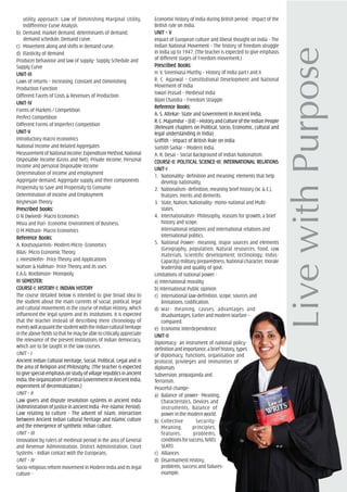 utility approach: Law of Diminishing Marginal Utility,
Indifference Curve Analysis
b) Demand, market demand, determinants of demand,
demand schedule, Demand curve.
c) Movement along and shifts in demand curve.
d) Elasticity of demand
Producer behaviour and law of supply- Supply Schedule and
Supply Curve
UNIT-IIIUNIT-IIIUNIT-IIIUNIT-IIIUNIT-III
Laws of returns – Increasing, Constant and Diminishing
Production Function
Different Facets of Costs & Revenues of Production
UNIT-IVUNIT-IVUNIT-IVUNIT-IVUNIT-IV
Forms of Markets / Competition
Perfect Competition
Different Forms of Imperfect Competition
UNIT-VUNIT-VUNIT-VUNIT-VUNIT-V
Introductory macro economics
National Income and Related Aggregates
MeasurementofNationalIncome:ExpenditureMethod,National
Disposable Income (Gross and Net), Private Income, Personal
Income and personal Disposable Income
Determination of income and employment
Aggregate demand, Aggregate supply and their components
Propensity to Save and Propensity to Consume
Determination of Income and Employment
Keynesian Theory
PrPrPrPrPrescribed books:escribed books:escribed books:escribed books:escribed books:
D N Dwivedi- Macro Economics
Misra and Puri- Economic Environment of Business.
D M Mithani- Macro Economics
ReferReferReferReferReferencencencencence Books:e Books:e Books:e Books:e Books:
A. Koutsoyiarnnis- Modern Micro- Economics
Bilas- Micro Economic Theory
J. Hireshleifer- Price Theory and Applications
Watson & Hallman- Price Theory and its uses
E.A.G. Roobinson- Monopoly
III SEMEIII SEMEIII SEMEIII SEMEIII SEMESSSSSTER:TER:TER:TER:TER:
COURCOURCOURCOURCOURSE-I: HISSE-I: HISSE-I: HISSE-I: HISSE-I: HISTTTTTORORORORORY-I: INDIAY-I: INDIAY-I: INDIAY-I: INDIAY-I: INDIAN HISN HISN HISN HISN HISTTTTTORORORORORYYYYY
The course detailed below is intended to give broad idea to
the student about the main currents of social, political, legal
and cultural movements in the course of Indian History, which
influenced the legal system and its institutions. It is expected
that the teacher instead of describing mere chronology of
eventswillacquaintthestudentwiththeIndianculturalheritage
intheabovefieldssothathemaybeabletocriticallyappreciate
the relevance of the present institutions of Indian democracy,
which are to be taught in the law courses.
UNIT – I
Ancient Indian Cultural Heritage, Social, Political, Legal and in
the area of Religion and Philosophy. (The teacher is expected
togivespecialemphasisonstudyofvillagerepublicsinancient
India, the organization of Central Government in Ancient India,
experiment of decentralization.)
UNIT – II
Law givers and dispute resolution systems in ancient India
(Administration of justice in ancient India -Pre-Islamic Period).
Law relating to culture - The advent of Islam, interaction
between Ancient Indian cultural heritage and Islamic culture
and the emergence of synthetic Indian culture.
UNIT – III
Innovation by rulers of medieval period in the area of General
and Revenue Administration, District Administration, Court
Systems - Indian contact with the Europeans.
UNIT – IV
Socio-religious reform movement in Modern India and its legal
culture -
Economic history of India during British period - Impact of the
British rule on India.
UNIT – VUNIT – VUNIT – VUNIT – VUNIT – V
Impact of European culture and liberal thought on India - The
Indian National Movement - The history of freedom struggle
in India up to 1947. (The teacher is expected to give emphasis
of different stages of Freedom movement.)
PrPrPrPrPrescribed Books:escribed Books:escribed Books:escribed Books:escribed Books:
H. V. Sreenivasa Murthy – History of India part I and II
R. C. Agarwal – Constitutional Development and National
Movement of India
Iswari Prasad – Medieval India
Bipin Chandra – Freedom Straggle
ReferReferReferReferReferencencencencence Books:e Books:e Books:e Books:e Books:
A. S. Altekar- State and Government in Ancient India.
R.C.Majumdur–(Ed)–HistoryandCultureoftheIndianPeople
(Relevant chapters on Political, Socio, Economic, cultural and
legal understanding in India)
Griffith - Impact of British Rule on India
Sumith Sarkar – Modern India.
A. R. Desai – Social Background of Indian Nationalism.
COURCOURCOURCOURCOURSE-II: POLITICSE-II: POLITICSE-II: POLITICSE-II: POLITICSE-II: POLITICAL SCIENCE-III: INAL SCIENCE-III: INAL SCIENCE-III: INAL SCIENCE-III: INAL SCIENCE-III: INTERNATERNATERNATERNATERNATIONAL RELATIONAL RELATIONAL RELATIONAL RELATIONAL RELATIONSTIONSTIONSTIONSTIONS
UNIT-IUNIT-IUNIT-IUNIT-IUNIT-I
1. Nationality- definition and meaning; elements that help
develop nationality.
2. Nationalism- definition, meaning brief history (W. & E.),
features, merits and demerits.
3. State, Nation, Nationality- mono-national and Multi-
states.
4. Internationalism- Philosophy, reasons for growth, a brief
history and scope.
International relations and international relations and
international politics.
5. National Power- meaning, major sources and elements
(Geography, population, Natural resources, food, raw
materials, Scientific development; technology; Indus-
Capacity) military preparedness, National character, morale
leadership and quality of govt.
Limitations of national power -
a) International morality
b) International Public opinion
c) International law-definition, scope, sources and
limitations, codification,
d) War- meaning, causes, advantages and
disadvantages; Earlier and modern Warfare –
compared.
e) Economic Interdependence.
UNIT-IIUNIT-IIUNIT-IIUNIT-IIUNIT-II
Diplomacy- an instrument of national policy-
definitionandimportance,abriefhistory,types
of diplomacy, functions, organisation and
protocol, privileges and immunities of
diplomats
Subversion, propaganda and
Terrorism.
Peaceful change-
a) Balance of power- Meaning,
Characteristics, Devices and
instruments, Balance of
powerinthemodernworld.
b) Collective Security-
Meaning, principles,
features, problems,
conditionsforsuccess,NATO,
SEATO.
c) Alliances
d) Disarmament History,
problems, success and failures-
example.
 