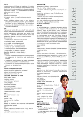 UNIT-IIIUNIT-IIIUNIT-IIIUNIT-IIIUNIT-III
Instruments of peaceful change----- a) Negotiation b) Mediation
c) Arbitration d) conciliation and e) Judicial settlement. (Each
istobedefined,itsfeatures,highlighted,itslimitationsexplained
with suitable examples. Each instrument has to be compared
and contrasted with the other).
UNIT-IVUNIT-IVUNIT-IVUNIT-IVUNIT-IV
International Organisation-
a) League of Nations – history, formation and causes for
failure
b) UNO- formation, preamble, character, aims, members,
principalorgans,ECOSOCandspecialisedagencies-IBRD,IMF,
WHO,UNICEF,ILO,UNESCO,AchievementsoftheUNO-failures,
c) Common Wealth of Nations- Brief history, aims, members,
organisation and working.
UNIT-VUNIT-VUNIT-VUNIT-VUNIT-V
Major areas of conflict- East, West, North, South- a Special
emphasisonmigration,balanceofpayment,internationaltrade.
Regional Organisations- Arab League, OAU, OAS, EC, CMEA
(Comecon)-Abriefsketch,SAARC-formation,aims,organisation
and working – a special reference to India’s contribution.
Book prescribed:
1. Sakti Mukherjee - International Organization.
2. Morgenthau, Politics among Nations.
3. D.W.Boweet, International Institutions.
4. C.P.Scchleicheor- International Relations.
5. Vermon Van Dyke- International Policies
6. Palmer and Porkins- International Relations.
7. E.H.Hentment- The Relations of Nations.
COURCOURCOURCOURCOURSE-III: ECSE-III: ECSE-III: ECSE-III: ECSE-III: ECONOMICS-II: INDIAONOMICS-II: INDIAONOMICS-II: INDIAONOMICS-II: INDIAONOMICS-II: INDIAN ECN ECN ECN ECN ECONOMYONOMYONOMYONOMYONOMY
ObjecObjecObjecObjecObjectivtivtivtivtives:es:es:es:es:
1. To acquireknowledgeofcontemporaryeconomicproblems
and to appreciate the efforts being made to solve these
problems.
2. To develop an understanding of the Nation’s physical and
human resources and how to avoid their misuse.
3. To understand the various economic processes that help in
improving our standard of living.
UNIT-IUNIT-IUNIT-IUNIT-IUNIT-I
EcEcEcEcEconomic Devonomic Devonomic Devonomic Devonomic Development and Growthelopment and Growthelopment and Growthelopment and Growthelopment and Growth
Meaning of Economic Development and Growth
Indicators of Economic Development
Indicators of Economic Growth
Obstacles to devObstacles to devObstacles to devObstacles to devObstacles to development and growthelopment and growthelopment and growthelopment and growthelopment and growth
Vicious Circle of Poverty
Population Explosion
Low Productivity of Agriculture
Scarcity of Capital
Inappropriate Technology
Socio-Cultural Obstacles
Political and Administrative Obstacles
External Bottlenecks
Characteristics of Indian Economy
UNIT-IIUNIT-IIUNIT-IIUNIT-IIUNIT-II
Trade Union Movement in India
UNIT-IIIUNIT-IIIUNIT-IIIUNIT-IIIUNIT-III
Planning in India
Progress under Five Year Plans
UNIT-IVUNIT-IVUNIT-IVUNIT-IVUNIT-IV
ProblemsandProspectsofIndianAgriculture–GreenRevolution
Indian Agriculture and WTO
UNIT-VUNIT-VUNIT-VUNIT-VUNIT-V
Problems and Prospects of Indian Industry – Large, Medium
and Small
Labor and Trade Union Movement in India
PrPrPrPrPrescribed books:escribed books:escribed books:escribed books:escribed books:
Datt R. & K.P.M. Sundharm- Indian Economy.
Misra S.K. & V.K.Pure- Indian Economy .
Agrawal A.N. - Indian Economy Problem of Development and
Planning.
Johnson P.A. - Development Issues of Indian Economy.
ReferReferReferReferReferencencencencence Books:e Books:e Books:e Books:e Books:
Kapila Uma (ed) - Indian Economy Since Independence.
Dewett Kewal- Indian Economy.
B.N.P. Singh- Indian Economy Today Changing Contours.
Mamoria C.B. - Agricultural Problems of India .
COURCOURCOURCOURCOURSE-IV: CONSSE-IV: CONSSE-IV: CONSSE-IV: CONSSE-IV: CONSTITUTIONTITUTIONTITUTIONTITUTIONTITUTION
OOOOObjecbjecbjecbjecbjectivtivtivtivtives:es:es:es:es:
The purpose of the course is to acquaint the students with the
Basic Postulates of the Constitution like the Constitutional
Supremacy, Rule of law, and Concept of Liberty. Give them a
pictureofConstitutionalParametersregardingtheorganization,
PowersandFunctionsofthevariousOrgansoftheGovernment.
The emphasis is also on the study of the nature of federal
structureandit’sfunctioning. Acriticalanalysisofthesignificant
judicialdecisionsisofferedtohighlightjudicialrestraint,judicial
passivity, judicial activism and judicial balancing. Finally, the
students should be able to articulate their independent views
over contemporary crucial constitutional issues.
Course cCourse cCourse cCourse cCourse contents:ontents:ontents:ontents:ontents:
UNIT-IUNIT-IUNIT-IUNIT-IUNIT-I
SalientFeaturesoftheIndianConstitution,Preamble,Citizenship,
Fundamental Rights.
UNIT-IIUNIT-IIUNIT-IIUNIT-IIUNIT-II
Directive Principles of State Policy, Fundamental Duties,
Parliamentary Government, Bicameralism, Legislative Process,
Privileges, Council of Ministers, President of India, Governor.
UNIT-IIIUNIT-IIIUNIT-IIIUNIT-IIIUNIT-III
JudicialprocessundertheConstitution,NatureofJudicialReview,
Judicial Review-Arts.32, 226 and 227, Court system in India,
Judges- Appointments, conditions of service, etc., Advisory
Jurisdiction of the Supreme Court, Public Interest Litigation,
Activism v. Restraint.
UNIT-IVUNIT-IVUNIT-IVUNIT-IVUNIT-IV
Federalism,Center-StateRelations,FreedomofInterStateTrade,
Methods of Constitutional Amendment, Limitation on
Constitutional Amendment.
UNIT-VUNIT-VUNIT-VUNIT-VUNIT-V
Emergency provisions, Services under the State,
State Liability.
PrPrPrPrPrescribed Booksescribed Booksescribed Booksescribed Booksescribed Books:
Jain M.P. - Indian Constitutional Law.
ReferReferReferReferReferencencencencence Books:e Books:e Books:e Books:e Books:
Seervai H.M. - Constitutional Law of India (3
Volumes).
Shukla V.N. - Constitution of India.
Basu D.D. - Shorter Constitution of
India
BasuD.D.-ShorterConstitutionof
India.
Austin Granville- The Indian
Constitution: Corner Stone of a
Nation
IV SEMEIV SEMEIV SEMEIV SEMEIV SEMESSSSSTER:TER:TER:TER:TER:
COURCOURCOURCOURCOURSE-I: ECSE-I: ECSE-I: ECSE-I: ECSE-I: ECONOMICS-III:ONOMICS-III:ONOMICS-III:ONOMICS-III:ONOMICS-III:
DEVELDEVELDEVELDEVELDEVELOPMENOPMENOPMENOPMENOPMENT ECT ECT ECT ECT ECONOMICSONOMICSONOMICSONOMICSONOMICS
ObjecObjecObjecObjecObjectivtivtivtivtives:es:es:es:es:
1. Toknowthefunctioningofthefinancial
institutions in India
2. Toknowtheworkingofthegovernment
financial system
 