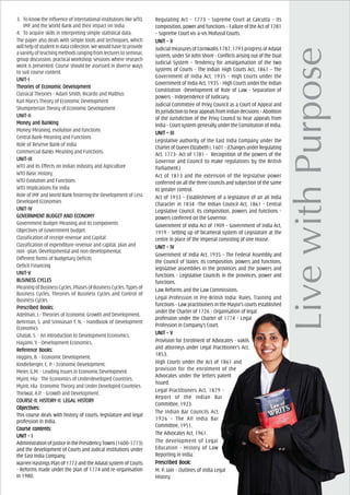 3. To know the influence of international institutions like WTO,
IMF and the World Bank and their impact on India
4. To acquire skills in interpreting simple statistical data.
The paper also deals with simple tools and techniques, which
willhelpofstudentindatacollection.Wewouldhavetoprovide
avarietyofteachingmethodsrangingfromlecturestoseminar,
group discussion, practical workshop, sessions where research
work is presented. Course should be assessed in diverse ways
to suit course content.
UNIT-IUNIT-IUNIT-IUNIT-IUNIT-I
Theories of EcTheories of EcTheories of EcTheories of EcTheories of Economic Devonomic Devonomic Devonomic Devonomic Developmentelopmentelopmentelopmentelopment
Classical Theories - Adam Smith, Ricardo and Malthus
Karl Marx’s Theory of Economic Development
Shumpeterian Theory of Economic Development
UNIT-IIUNIT-IIUNIT-IIUNIT-IIUNIT-II
MoneMoneMoneMoneMoney and Bankingy and Bankingy and Bankingy and Bankingy and Banking
Money-Meaning, evolution and functions
Central Bank-Meaning and Functions
Role of Reserve Bank of India
Commercial Banks-Meaning and Functions.
UNIT-IIIUNIT-IIIUNIT-IIIUNIT-IIIUNIT-III
WTO and its Effects on Indian Industry and Agriculture
WTO Basic History
WTO Evolution and Functions
WTO Implications for India
Role of IMF and World Bank fostering the Development of Less
Developed Economies
UNIT-IVUNIT-IVUNIT-IVUNIT-IVUNIT-IV
GOGOGOGOGOVERNMENVERNMENVERNMENVERNMENVERNMENT BUDGET AT BUDGET AT BUDGET AT BUDGET AT BUDGET AND ECND ECND ECND ECND ECONOMYONOMYONOMYONOMYONOMY
Government Budget-Meaning and its components
Objectives of Government budget
Classification of receipt-revenue and Capital:
Classification of expenditure-revenue and capital, plan and
non –plan, Developmental and non-developmental.
Different forms of Budgetary Deficits
Deficit Financing
UNIT-VUNIT-VUNIT-VUNIT-VUNIT-V
BUBUBUBUBUSINESINESINESINESINESSSSSS CS CS CS CS CYCLEYCLEYCLEYCLEYCLESSSSS
Meaning of Business Cycles, Phases of Business Cycles, Types of
Business Cycles, Theories of Business Cycles and Control of
Business Cycles
PrPrPrPrPrescribed Books:escribed Books:escribed Books:escribed Books:escribed Books:
Adelman, I.- Theories of Economic Growth and Development.
Behrman, S. and Srinivasan T. N. - Handbook of Development
Economics
Ghatak, S. - An Introduction to Development Economics.
Hayami, Y. - Development Economics.
ReferReferReferReferReferencencencencence Books:e Books:e Books:e Books:e Books:
Higgins, B. - Economic Development.
Kindleberger, C. P. - Economic Development.
Meier, G.M. - Leading Issues in Economic Development
Myint, Hla- The Economics of Underdeveloped Countries.
Myint, Hla- Economic Theory and Under Developed Countries
Thirlwal, A.P. - Growth and Development.
COURCOURCOURCOURCOURSE-II: HISSE-II: HISSE-II: HISSE-II: HISSE-II: HISTTTTTORORORORORY-II: LEGAL HISY-II: LEGAL HISY-II: LEGAL HISY-II: LEGAL HISY-II: LEGAL HISTTTTTORORORORORYYYYY
ObjecObjecObjecObjecObjectivtivtivtivtives:es:es:es:es:
This course deals with history of courts, legislature and legal
profession in India.
Course cCourse cCourse cCourse cCourse contents:ontents:ontents:ontents:ontents:
UNIT – IUNIT – IUNIT – IUNIT – IUNIT – I
Administration of justice in the Presidency Towns (1600-1773)
and the development of Courts and Judical Institutions under
the East India Company.
Warren Hastings Plan of 1772 and the Adalat system of Courts
- Reforms made under the plan of 1774 and re-organisation
in 1980.
Regulating Act – 1773 – Supreme Court at Calcutta – Its
composition, power and functions – Failure of the Act of 1781
– Supreme Court vis-à-vis Mofussil Courts.
UNIT – IIUNIT – IIUNIT – IIUNIT – IIUNIT – II
Judicial measures of Cornwallis 1787, 1793 progress of Adalat
system, under Sir John Shore - Conflicts arising out of the Dual
Judicial System – Tendency for amalgamation of the two
systems of Courts - The Indian High Courts Act, 1861 – The
Government of India Act, 1935 - High Courts under the
Government of India Act, 1935 - High Courts under the Indian
Constitution -Development of Rule of Law - Separation of
powers - Independence of Judiciary.
Judicial Committee of Privy Council as a Court of Appeal and
itsjurisdictiontohearappealsfromIndiandecisions–Abolition
of the Jurisdiction of the Privy Council to hear appeals from
India - Court system generally under the Constitution of India.
UNIT – IIIUNIT – IIIUNIT – IIIUNIT – IIIUNIT – III
Legislative authority of the East India Company under the
CharterofQueenElizabethI,1601–(ChangesunderRegulating
Act, 1773- Act of 1781 - Recognition of the powers of the
Governor and Council to make regulations by the British
Parliament.)
Act of 1813 and the extension of the legislative power
conferred on all the three councils and subjection of the same
to greater control.
Act of 1933 – Establishment of a legislature of an all India
Character in 1834 -The Indian Council Act, 1861 - Central
Legislative Council: its composition, powers and functions -
powers conferred on the Governor.
Government of India Act of 1909 – Government of India Act,
1919 - Setting up of bicameral system of Legislature at the
centre in place of the Imperial consisting of one House.
UNIT – IVUNIT – IVUNIT – IVUNIT – IVUNIT – IV
Government of India Act, 1935 – The Federal Assembly and
the Council of States: its composition, powers and functions,
legislative assemblies in the provinces and the powers and
functions - Legislative Councils in the provinces, power and
functions.
Law Reforms and the Law Commissions.
Legal Profession in Pre-British India: Rules, Training and
functions - Law practitioners in the Mayor’s courts established
under the Charter of 1726 - Organisation of legal
profession under the Charter of 1774 - Legal
Profession in Company’s Court.
UNIT – VUNIT – VUNIT – VUNIT – VUNIT – V
Provision for Enrolment of Advocates - vakils
and attorneys under Legal Practitioner’s Act,
1853.
High Courts under the Act of 1861 and
provision for the enrolment of the
Advocates under the letters patent
issued.
Legal Practitioners Act, 1879 –
Report of the Indian Bar
Committee, 1923.
The Indian Bar Councils Act,
1926 – The All India Bar
Committee, 1951.
The Advocates Act, 1961.
The development of Legal
Education - History of Law
Reporting in India.
PrPrPrPrPrescribed Book:escribed Book:escribed Book:escribed Book:escribed Book:
M. P. Jain - Outlines of India Legal
History.
 