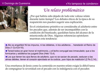 V Domingo de Cuaresma                                            «Yo tampoco te condeno»

                                         Un relato problemático
                           ¿Por qué habría sido dejado de lado este valioso relato
                           durante tanto tiempo? Los debates éticos de la época de su
                           reaparición nos pueden sugerir una explicación.
                           En el cristianismo primitivo se consideraba al adulterio entre
                           los pecados que, además de ser incompatibles con la
                           condición del bautizado, quedaban fuera del alcance de la
                           misericordia de Dios. Algunas referencias epistolares
                           muestran esta tendencia:

    ¡No os engañéis! Ni los impuros, ni los idólatras, ni los adúlteros… heredarán el Reino de
  Dios (1 Co 6,9-10).
    Tened todos en gran honor el matrimonio, y el lecho conyugal sea inmaculado; que a los
  fornicarios y adúlteros los juzgará Dios (Heb 13,4).
    Los que tienen los ojos llenos de adulterio, que no se sacian de pecado, seducen a las
  almas débiles, tienen el corazón ejercitado en la codicia, ¡son hijos de maldición! (2 Pe 2,14).

  Una enseñanza de Jesús como la contenida en nuestro relato exigía la difícil tarea
  de compaginar la severidad con el pecado con la indulgencia con el pecador.
 