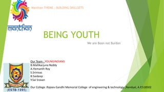 BEING YOUTH
We are Boon not Burdon
Our Team : YOUNGINDIANS
B.Mallikarjuna Reddy
A.Hemanth Roy
S.Srinivas
B.Saideep
Y.Sai Sravan
Our College :Rajeev Gandhi Memorial College of engineering & technology ,Nandyal, A.P,518502
Manthan THEME : BUILDING SKILLSETS
 