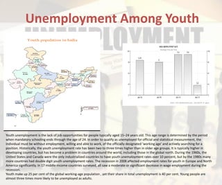 Unemployment Among Youth
Youth unemployment is the lack of job opportunities for people typically aged 15–24 years old. This age range is determined by the period
when mandatory schooling ends through the age of 24. In order to qualify as unemployed for official and statistical measurement, the
individual must be without employment, willing and able to work, of the officially designated 'working age' and actively searching for a
position. Historically, the youth unemployment rate has been two to three times higher than in older age groups. It is typically higher in
developing countries, but has become a problem in countries around the world, including those in the global north. During the 1960s, the
United States and Canada were the only industrialized countries to have youth unemployment rates over 10 percent, but by the 1980s many
more countries had double digit youth unemployment rates. The recession in 2008 affected employment rates for youth in Europe and North
America significantly. In 17 middle-income countries surveyed, all saw a moderate or significant decrease in wage employment during the
recession.
Youth make up 25 per cent of the global working-age population , yet their share in total unemployment is 40 per cent. Young people are
almost three times more likely to be unemployed as adults.
 