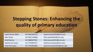 Stepping Stones: Enhancing the
quality of primary education
Jayant Kumar Nath +91 9503 802173 Jayant.kumar2015@sims.edu
Nitin Patial +91 9923 444982 Nitin.patial2015@sims.edu
Alok Maurya +91 9860927952 Alok.maurya2015@sims.edu
Akshita Shrivastav +91 7755901577 Akshita.shrivastav@sims.edu
Ankit Shrivastav +91 7755901660 Ankit.shrivastav2015@sims.edu
 