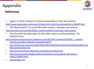 12
• Yogesh, R. (2012) A Report on Youth Unemploability in India. Retrived from
http://www.studymode.com/essays/A-Report-On-Youth-Unemployability-In-984407.html
• ICEF Monitor.(2013). To up skill 500 million workers , India goes international
http://monitor.icef.com/2013/02/to-upskill-workforce-india-goes-international
• Press Trust Of India.(2012,April 17).270 million Indians are illiterate:Report. The
Economic times.
http://articles.economictimes.indiatimes.com/2012-04-17/news/31355591_1_teacher-
training-secondary-education-education-deficit
• http://online.wsj.com/article/SB10001424052748703515504576142092863219826.htm
l#articleTabs%3Darticle
• http://economictimes.indiatimes.com/topic/unemployment
• http://businesstoday.intoday.in/story/companies-work-towards-skills-gap-in-
india/1/193097.html
• www.google.com
References
 