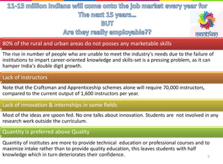 The rise in number of people who are unable to meet the industry's needs due to the failure of
institutions to impart career-oriented knowledge and skills-set is a pressing problem, as it can
hamper India's double digit growth.
Note that the Craftsman and Apprenticeship schemes alone will require 70,000 instructors,
compared to the current output of 1,600 instructors per year.
Most of the ideas are spoon fed. No one talks about innovation. Students are not involved in any
research work outside the curriculum.
Quantity of institutes are more to provide technical education or professional courses and to
maximize intake rather than to provide quality education, this leaves students with half
knowledge which in turn deteriorates their confidence.
80% of the rural and urban areas do not posses any marketable skills
Lack of instructors
Lack of innovation & internships in some fields
Quantity is preferred above Quality
2
 