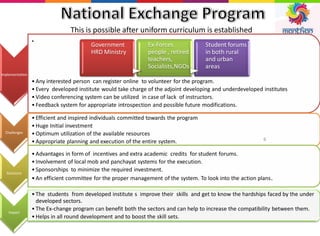 Implementation
•
• Any interested person can register online to volunteer for the program.
• Every developed institute would take charge of the adjoint developing and underdeveloped institutes
• Video conferencing system can be utilized in case of lack of instructors.
• Feedback system for appropriate introspection and possible future modifications.
Challenges
• Efficient and inspired individuals committed towards the program
• Huge Initial investment
• Optimum utilization of the available resources
• Appropriate planning and execution of the entire system.
Solutions
• Advantages in form of incentives and extra academic credits for student forums.
• Involvement of local mob and panchayat systems for the execution.
• Sponsorships to minimize the required investment.
• An efficient committee for the proper management of the system. To look into the action plans.
Impact
• The students from developed institute s improve their skills and get to know the hardships faced by the under
developed sectors.
• The Ex-change program can benefit both the sectors and can help to increase the compatibility between them.
• Helps in all round development and to boost the skill sets.
This is possible after uniform curriculum is established
Government
HRD Ministry
Ex-Forces
people , retired
teachers,
Socialists,NGOs
Student forums
in both rural
and urban
areas
6
 