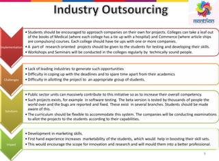 8
Implementation
• Students should be encouraged to approach companies on their own for projects. Colleges can take a leaf out
of the books of Medical (where each college has a tie up with a hospital) and Commerce (where article ships
are compulsory) courses. Each college should have tie ups with one or more companies.
• A part of research oriented projects should be given to the students for testing and developing their skills.
• Workshops and Seminars will be conducted in the colleges regularly by technically sound people.
Challenges
• Lack of leading industries to generate such opportunities
• Difficulty in coping up with the deadlines and to spare time apart from their academics
• Difficulty in allotting the project to an appropriate group of students.
Solutions
• Public sector units can massively contribute to this initiative so as to increase their overall competency.
• Such projects exists, for example in software testing. The beta version is tested by thousands of people the
world over and the bugs are reported and fixed. These exist in several branches. Students should be made
aware of this.
• The curriculum should be flexible to accommodate this system. The companies will be conducting examinations
to allot the projects to the students according to their capabilities.
Impact
• Development in marketing skills.
• First hand experience increases marketability of the students, which would help in boosting their skill sets.
• This would encourage the scope for innovation and research and will mould them into a better professional.
 