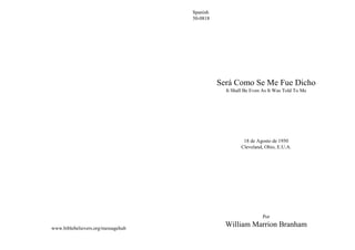 Spanish
                                    50-0818




                                              Será Como Se Me Fue Dicho
                                                It Shall Be Even As It Was Told To Me




                                                        18 de Agosto de 1950
                                                       Cleveland, Ohio, E.U.A.




                                                                Por

www.biblebelievers.org/messagehub
                                                William Marrion Branham
 
