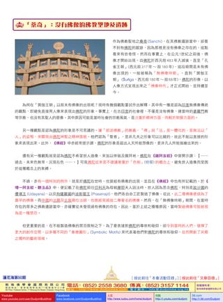 蓮花海第50期
125
敦 珠 佛 學 會 國 際 有 限 公 司
通 訊 地 址 ： 香 港 柴 灣 常 安 街 7 7 號 發 達 中 心 4 樓
4th Floor, Federal Centre, 77 Sheung On Street, Chaiwan, Hong Kong
電話：(852) 2558 3680 傳真：(852) 3157 1144
網 址 ： h t t p : / / w w w . d u d j o m b a . c o m 電 子 郵 件 ： info@dudjomba.org.hk
版權擁有者：
敦珠佛學會國際有限公司
Youtube
www.youtube.com/user/DudjomBuddhist
Facebook
www.facebook.com/DudjomBuddhist
土豆
http://www.tudou.com/home/dudjom
优酷
http://i.youku.com/dudjom
56.com
http://i.56.com/Dudjom
「桑奇」：沒有佛像的佛教聖地及遺跡
作為佛教聖地之桑奇 (Sanchi)，在其佛教遺跡當中，卻看
不到有佛陀的蹤跡，因為那裡是沒有佛像之存在的，這點
看來有些奇怪。然而在事實上，在公元1世紀之前後，佛
像才開始出現。自佛陀於西元前 483 年入滅後，直至「孔
雀王朝」(西元前 317 年 〜 前 180 年)，這段期間是未有佛
像出現的，一般被稱為「無佛像時期」。直到「巽伽王
朝」 (Śuṅga，西元前 180 年 〜 前 68 年)，佛陀的形像，以
人像方式呈現出來之「佛像時代」才正式開始，並持續至
今。
   為何在「巽伽王朝」以前未有佛像的出現呢？現時有幾個觀點嘗試作出解釋。其中有一種是認為印度無佛像傳統
的觀點，即避免直接用人像來表現出佛陀的形象。事實上，在古印度的社會裡，不僅是沒有佛像，連當時的婆羅門教
等宗教，也沒有其聖人的塑像。其中原因可能是當時社會的宗教風氣，是注重於精神方面，而輕於物質方面的。
   另一種觀點是認為佛陀的形象是不可思議的。據「部派佛教」的教義，「佛」與「法」是一體化的，是無法以「
人」的姿態，來顯現出佛陀神聖之精神面貌。他們認為「聖者」，是非凡夫之形象可以比擬的，故此不能以直接的形
象來表現出來。此外，《佛經》中亦經常提示謂，佛陀的形象是超出人天所能想像的，更非凡人所能描繪出來的。
   還有另一種觀點就是認為佛陀不希望世人造像，來加以崇敬及膜拜衪。佛陀在《雜阿含經》中曾開示謂：【……
過去、未來色無常，況現在色  ……。】可見佛陀從來是不建議著重於「色相」(物質)  的概念上，避免世人造像而受困
於這種概念上的束縛。
   不過，亦有一個特別的例外：就是於佛陀在世時，也曾經有佛像的出現，並且在《佛經》中也有所記載的。於《
增一阿含經•聽法品》中，便記載了在佛陀前往忉利天為母親摩耶夫人說法時，世人因為思念佛陀，特別是跋沙國的
優填王  (Udayana)、以及拘薩羅國的波斯匿王  (Prasenajit)，他們各自命工匠製造了佛像。從此，此二尊佛像便成為了
最早的佛像。而中國的法顯及玄裝兩位法師，也曾經見過這二尊著名的佛像。然而，在「無佛像時期」期間，在當時
存在的眾多之佛教遺跡當中，亦確實從未發現過有佛像的存在。因此，基於上述之種種原因，當時製造佛像可能被視
為是一種禁忌。
   但更重要的是，在不能製造佛像的禁忌限制之下，為了要表達對佛陀的尊崇和敬仰，卻令到當時的人們，發揮了
更大的創作空間，以多種不同的「象徵圖形」(Symbolic    Motifs)  來代表著他們對佛陀的尊崇和敬仰，從而開創了另類
之獨特的藝術領域。
[ 按此前往「本會活動目錄」] [ 按此前往「文章目錄」]
 