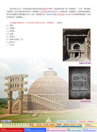 蓮花海第50期
126
敦 珠 佛 學 會 國 際 有 限 公 司
通 訊 地 址 ： 香 港 柴 灣 常 安 街 7 7 號 發 達 中 心 4 樓
4th Floor, Federal Centre, 77 Sheung On Street, Chaiwan, Hong Kong
電話：(852) 2558 3680 傳真：(852) 3157 1144
網 址 ： h t t p : / / w w w . d u d j o m b a . c o m 電 子 郵 件 ： info@dudjomba.org.hk
版權擁有者：
敦珠佛學會國際有限公司
Youtube
www.youtube.com/user/DudjomBuddhist
Facebook
www.facebook.com/DudjomBuddhist
土豆
http://www.tudou.com/home/dudjom
优酷
http://i.youku.com/dudjom
56.com
http://i.56.com/Dudjom
   現時在考古出土、而仍能夠保存得較為完整的桑奇佛塔當中，便有較多的這一類「象徵圖形」。另外，雖然遺跡
已被損毀，但仍然保留著別具特色「象徵圖形」的巴呼特 (Bharhut) 佛塔，亦有較好的「象徵圖形」來裝飾佛塔週圍之
塔門與及欄楯的浮雕等藝術作品。而在「案達羅王朝」(Andhra) 時建立之阿旃陀 (Ajantā) 石窟浮雕等佛教遺跡，也保
存有較好的「象徵圖形」。
   而在桑奇的遺跡當中，可以找到的七個經常出現之「象徵圖形」，包括有：
(i)	  佛塔、
(ii)  菩提樹、
(iii) 金剛座、
(iv)     法輪、
(v)       佛足印、
(vi)     傘蓋下的虛空、及
(vii)  經行石。
……(待續)
阿旃陀石窟浮雕
巴呼特佛塔浮雕
[ 按此前往「本會活動目錄」] [ 按此前往「文章目錄」]
 