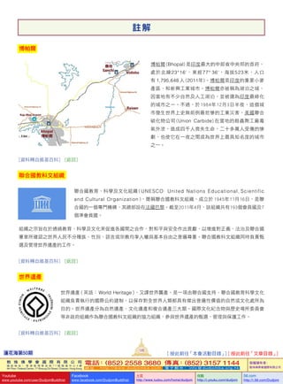蓮花海第50期
128
敦 珠 佛 學 會 國 際 有 限 公 司
通 訊 地 址 ： 香 港 柴 灣 常 安 街 7 7 號 發 達 中 心 4 樓
4th Floor, Federal Centre, 77 Sheung On Street, Chaiwan, Hong Kong
電話：(852) 2558 3680 傳真：(852) 3157 1144
網 址 ： h t t p : / / w w w . d u d j o m b a . c o m 電 子 郵 件 ： info@dudjomba.org.hk
版權擁有者：
敦珠佛學會國際有限公司
Youtube
www.youtube.com/user/DudjomBuddhist
Facebook
www.facebook.com/DudjomBuddhist
土豆
http://www.tudou.com/home/dudjom
优酷
http://i.youku.com/dudjom
56.com
http://i.56.com/Dudjom
註 解
博帕爾
博帕爾 (Bhopal) 是印度最大的中部省中央邦的首府，
處於北緯23°16'，東經77° 36'，海拔523米，人口
有 1,795,648 人 (2011年)。博帕爾是印度的重要小麥
產區，和新興工業城市。博帕爾亦被稱為湖泊之城，
因當地有不少自然及人工湖泊，並被選為印度最綠化
的城市之一。不過，於1984年12月3日半夜，這個城
市發生世界上史無前例最悲慘的工業災害，美國聯合
碳化物公司 (Union   Carbide) 在當地的殺蟲劑工廠毒
氣外泄，造成四千人喪失生命，二十多萬人受傷的慘
劇，也使它在一夜之間成為世界上最具知名度的城市
之一。
[資料轉自維基百科]   [返回]
聯合國教科文組織
聯合國教育、科學及文化組織 ( UNESCO:  United  Nations  Educational, Scientific   
and  Cultural  Organization )，簡稱聯合國教科文組織，成立於 1945年11月16日，是聯
合國的一個專門機構，其總部設在法國巴黎。截至2011年4月，該組織共有193個會員國及7
個準會員國。
組織之宗旨在於通過教育、科學及文化來促進各國間之合作，對和平與安全作出貢獻，以增進對正義、法治及聯合國
憲章所確認之世界人民不分種族、性別、語言或宗教均享人權與基本自由之普遍尊重。聯合國教科文組織同時負責甄
選及管理世界遺產的工作。
[資料轉自維基百科]   [返回]
世界遺產
世界遺產（英語： World   Heritage），又譯世界襲產，是一項由聯合國支持、聯合國教育科學文化
組織負責執行的國際公約建制，以保存對全世界人類都具有傑出普遍性價值的自然或文化處所為
目的。世界遺產分為自然遺產、文化遺產和複合遺產三大類。國際文化紀念物與歷史場所委員會
等非政府組織作為聯合國教科文組織的協力組織，參與世界遺產的甄選、管理與保護工作。
[資料轉自維基百科]   [返回]
[ 按此前往「本會活動目錄」] [ 按此前往「文章目錄」]
 