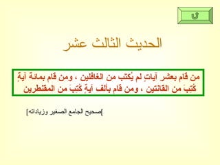 الحديث الثالث عشر من قام بعشرِ آياتٍ لم يُكتَب من الغافلين ، ومن قام بمائة آيةٍ كُتِبَ من القانتين ، ومن قام بألف آيةٍ كُتِبَ من المقنطرين  [ صحيح الجامع الصغير وزياداته ] 