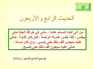 الحديث الرابع والأربعون [ صحيح الجامع الصغير وزياداته ] من أتى أخاهُ المسلم عائداً ، مشى في خِرافَةِ الجنةِ حتى يجلسَ ، فإذا جَلَسَ غمرتهُ الرَّحمة ، فإِن كان غُدْوة ً، صلى عليه سبعون ألف مَلَكٍ حتى يُمسي ، وإن كان مساءً ، صلَّى عليه سبعون ألف مَلَكٍ حتى يُصبحَ  .  