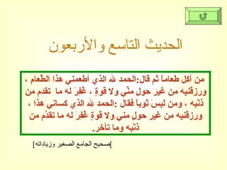 الحديث التاسع والأربعون [ صحيح الجامع الصغير وزياداته ] من أكل طعاماً ثم قال : الحمد لله الذي أطعمني هذا الطَّعام ، ورزقَنيه من غير حولٍ منِّي ولا قوةٍ ، غُفِرَ له ما  تقدم من ذنْبِه ، ومن لَبِسَ ثوباً فقال  : الحمد لله الذي كساني هذا ، ورزقَنيه من غير حولٍ مني ولا قوةٍ غُفِرَ له ما تقدَّم من ذنْبِه وما تأخر . 