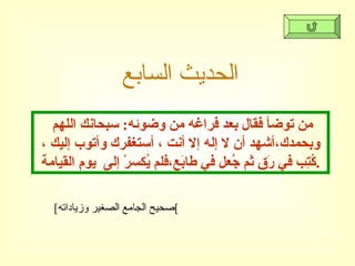 الحديث السابع من توضأ فقال بعد فراغه من وضوئه :  سبحانك اللهم وبحمدك،أشهد أن لا إله إلا أنت ، أستغفرك وأتوب إليك ، كُتِب في رَق ثم جُعل في طابَع،فلم يُكسرْ إلى  يومِ القيامة . [ صحيح الجامع الصغير وزياداته ] 