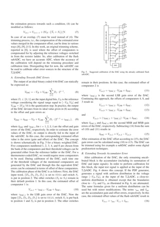 the estimation process towards such a condition, (4) can be
modiﬁed as follows:
                                    ˜
            Vos,i = Vos,i−1 + 2VR · Ni + Ni /N.                       (7)
In case of an overlap, (7) must be used instead of (4). The
trimming process, i.e., the compensation of the estimated error
values merged in the comparator offset, can be done in various
ways [8], [9], [11]. In this work, an original trimming scheme,
reported in [8], is used where the offset of comparators is
compensated for by adjusting the reference voltages switched
in from the resistor ladder. So, after calibration of the ﬂash
subADC, we have an accurate ADC, where the accuracy of
the calibration will depend on the trimming procedure and
calibration time. Disregarding that for now, the subADC can
be used to calibrate other error sources in the structure of the
ΣΔADC.                                                                      Fig. 5. Suggested calibration of the DAC using the already calibrated ﬂash
                                                                            subADC.
A. Extending Towards DAC Errors
  The output of an ideal binary coded 4-bit DAC can statically              remain in their positions. In this case, the estimated offset of
be expressed as:                                                            comparator 2 is
                                        4
                                                                                               Vos,2 = γDAC,2 · VLSB + δDAC ,                    (11)
             VDAC = −VR + VLSB ·             Di · 2i−1 ,              (8)
                                       i=1                                  where γDAC,2 is the second LSB gain error of the DAC.
where Di ∈ {0, 1} are the input digital bits, VR is the reference           Continuing this approach, the offsets of comparators 4, 8, and
voltage considering the signal range equal to [−VR , VR ] and               3 result in:
VLSB = 2VR /16 is the quantization step. In practice, the output                            Vos,4 = γDAC,3 · VLSB + δDAC ,            (12)
of the DAC deviates from its ideal value given in (8) according                                Vos,8 = γDAC,4 · VLSB + δDAC ,                    (13)
to the offset and gain errors as:
                                  4
                                                                            and
                                                 i−1                                    Vos,3 = (γDAC,1 + γDAC,2 ) · VLSB + δDAC ,               (14)
  VDAC = δDAC − VR + VLSB ·            Di · (2         + γDAC,i ),    (9)
                                 i=1                                        where δDAC,3 and δDAC,4 are the second MSB and MSB gain
where δDAC and γDAC,i for i = 1, 2, 3, 4 are the offset and gain            errors of the DAC, respectively. Subtracting (14) from the sum
errors of the DAC, respectively. In order to estimate the error             of (10) and (11) results in
values of the DAC, its output is directly fed to the input of                                  δDAC = Vos,1 + Vos,2 − Vos,3 .                    (15)
the subADC. In this case, the corresponding estimated offset
value is the error (gain and offset) of the DAC. The concept                After estimation of the DAC offset according to (15), the DAC
is shown schematically in Fig. 5 for a binary weighted DAC.                 gain errors can be calculated using (10) to (13). The DAC can
Five comparators numbered 1, 2, 3, 4, and 8 are chosen from                 be trimmed using for example a subDAC and/or some digital
the bank of the comparators and their threshold voltages can be             predistortion techniques.
generated either from the reference ladder or the DAC. For a                B. Extending Towards Accumulator Error
thermometer-coded DAC, we would require more comparators
to be used. During calibraton of the DAC, each time one                        After calibration of the DAC, the only remaining uncali-
of the threshold voltages of the mentioned comparators are                  brated block is the accumulator (including its summation of
generated by the DAC and through this the equivalent DAC                    DAC and input signals). In order to perform calibration for
errors can be estimated in terms of offset of these comparators.            this block, the input test signal is applied at the input of the
The calibration phase of the DAC is as follows: First, the DAC              ΣΔADC. Fig. 6 shows this concept. If the PDF generator,
input word, {D4 , D3 , D2 , D1 } is set to 0001 and switch S1               generates a signal with uniform distribution in the voltage
is put in position 2. The other switches (S2 to S5 ) remain in              range [−VR , VR ], at the input of the ΣΔADC, a close-to-
their default position 1. In this case, the estimated offset of             uniform distribution is obtained except that the boundaries
comparator 1 is:                                                            close to −VR and VR , as illustrated in Fig. 6, are attenuated.
                                                                            The same formulas given for a uniform distribution can be
                Vos,1 = γDAC,1 · VLSB + δDAC ,                       (10)   used but with minor modiﬁcations. The terms γacc and δacc
                                                                            are the accumulator gain and offset errors, respectively. In this
where γDAC,1 is the LSB gain error of the DAC. Now the
                                                                            case, the estimated offset values of the ﬂash subADC result in
input {D4 , D3 , D2 , D1 } is set to 0010, switch S1 is put back
to position 1 and S2 is put in position 2. The other switches                                     Vos,i = γacc · Vr,i + δacc ,                   (16)
 