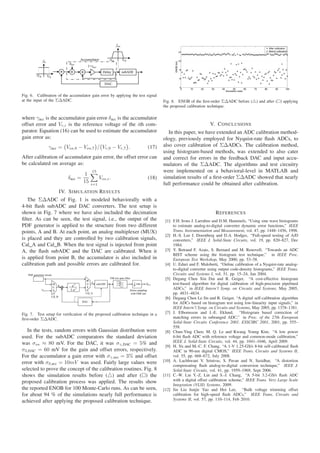 After calibration
                                                                                                    12                                                         Before calibration



                                                                                                    10




                                                                                       ENOB (bit)
                                                                                                    8


                                                                                                    6


                                                                                                    4
                                                                                                     0   10   20   30     40         50         60   70   80         90        100
                                                                                                                               Simulation index

Fig. 6. Calibration of the accumulator gain error by applying the test signal
at the input of the ΣΔADC.                                                      Fig. 8. ENOB of the ﬁrst-order ΣΔADC before ( ) and after ( ) applying
                                                                                the proposed calibration technique.

where γacc is the accumulator gain error δacc is the accumulator
offset error and Vr,i is the reference voltage of the ith com-                                                     V. C ONCLUSIONS
parator. Equation (16) can be used to estimate the accumulator                     In this paper, we have extended an ADC calibration method-
gain error as:                                                                  ology, previously employed for Nyquist-rate ﬂash ADCs, to
               γacc = Vos,9 − Vos,7 / Vr,9 − Vr,7 .                    (17)     also cover calibration of ΣΔADCs. The calibration method,
                                                                                using histogram-based methods, was extended to also cater
After calibration of accumulator gain error, the offset error can               and correct for errors in the feedback DAC and input accu-
be calculated on average as:                                                    mulators of the ΣΔADC. The algorithms and test circuitry
                                        15                                      were implemented on a behavioral-level in MATLAB and
                                    1
                          δacc =              Vos,i .                  (18)     simulation results of a ﬁrst-order ΣΔADC showed that nearly
                                   15   i=1                                     full performance could be obtained after calibration.
                     IV. S IMULATION R ESULTS
   The ΣΔADC of Fig. 1 is modeled behaviorally with a
4-bit ﬂash subADC and DAC converters. The test setup is
shown in Fig. 7 where we have also included the decimation                                                              R EFERENCES
ﬁlter. As can be seen, the test signal, i.e., the output of the                  [1] F.H. Irons J. Larrabee and D.M. Hummels, “Using sine wave histograms
PDF generator is applied to the structure from two different                         to estimate analog-to-digital converter dynamic error functions,” IEEE
points, A and B. At each point, an analog multiplexer (MUX)                          Trans. Instrumentation and Measurement, vol. 47, pp. 1448–1456, 1998.
                                                                                 [2] H.-S. Lee J. Doernberg and D.A. Hodges, “Full-speed testing of A/D
is placed and they are controlled by two calibration signals,                        converters,” IEEE J. Solid-State Circuits, vol. 19, pp. 820–827, Dec
Cal A and Cal B. When the test signal is injected from point                         1984.
A, the ﬂash subADC and the DAC are calibrated. When it                           [3] Y. Betrand F. Azais, S. Bernard and M. Renovell, “Towards an ADC
                                                                                     BIST scheme using the histogram test technique,” in IEEE Proc.
is applied from point B, the accumulator is also included in                         European Test Workshop, May 2000, pp. 53–58.
calibration path and possible errors are calibrated for.                         [4] U. Eduri and F. Maloberti, “Online calibration of a Nyquist-rate analog-
                                                                                     to-digital converter using output code-density histograms,” IEEE Trans.
                                                                                     Circuits and Systems I, vol. 51, pp. 15–24, Jan 2004.
                                                                                 [5] Degang Chen Xin Dai and R. Geiger, “A cost-effective histogram
                                                                                     test-based algorithm for digital calibration of high-precision pipelined
                                                                                     ADCs,” in IEEE Intern’l Symp. on Circuits and Systems, May 2005,
                                                                                     pp. 4831–4834.
                                                                                 [6] Degang Chen Le Jin and R. Geiger, “A digital self-calibration algorithm
                                                                                     for ADCs based on histogram test using low-linearity input signals,” in
                                                                                     IEEE Intern’l Symp. on Circuits and Systems, May 2005, pp. 1378–1381.
Fig. 7. Test setup for veriﬁcation of the proposed calibration technique in a    [7] J. Elbornsson and J.-E. Eklund, “Histogram based correction of
ﬁrst-order ΣΔADC.                                                                    matching errors in subranged ADC,” in Proc. of the 27th European
                                                                                     Solid-State Circuits Conference 2001. ESSCIRC 2001, 2001, pp. 555–
                                                                                     558.
   In the tests, random errors with Gaussian distribution were                   [8] Chun-Ying Chen; M. Q. Le and Kwang Young Kim, “A low power
used. For the subADC comparators the standard deviation                              6-bit ﬂash ADC with reference voltage and common-mode calibration,”
was σos ≈ 80 mV. For the DAC, it was σγ,DAC = 5% and                                 IEEE J. Solid-State Circuits, vol. 44, pp. 1041–1046, April 2009.
                                                                                 [9] H. Yu and M.-C. F. Chang, “A 1-V 1.25-GS/s 8-bit self-calibrated ﬂash
σδ,DAC = 60 mV for the gain and offset errors, respectively.                         ADC in 90-nm digital CMOS,” IEEE Trans. Circuits and Systems II,
For the accumulator a gain error with σγ,acc = 3% and offset                         vol. 55, pp. 668–672, July 2008.
error with σδ,acc = 10mV was used. Fairly large values were                     [10] A. Lachhwani V. Srinivas, S. Pavan and N. Sasidhar, “A distortion
                                                                                     compensating ﬂash analog-to-digital conversion technique,” IEEE J.
selected to prove the concept of the calibration routines. Fig. 8                    Solid-State Circuits, vol. 41, pp. 1959–1969, Sept 2006.
shows the simulation results before ( ) and after ( ) the                       [11] C.-W. Lin Y.-Z. Lin and S.-J. Chang, “A 5-bit 3.2-GS/s ﬂash ADC
proposed calibration process was applied. The results show                           with a digital offset calibration scheme,” IEEE Trans. Very Large Scale
                                                                                     Integration (VLSI) Systems, 2009.
the reported ENOB for 100 Monte-Carlo runs. As can be seen,                     [12] Jin Liu Junjie Yao and Hoi Lee, “Bulk voltage trimming offset
for about 94 % of the simulations nearly full performance is                         calibration for high-speed ﬂash ADCs,” IEEE Trans. Circuits and
achieved after applying the proposed calibration technique.                          Systems II, vol. 57, pp. 110–114, Feb 2010.
 