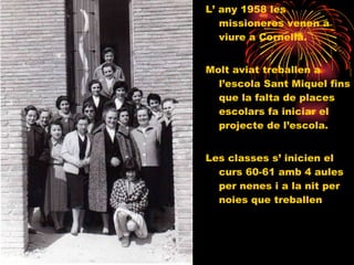 L’ any 1958 les missioneres venen a viure a Cornellà. Molt aviat treballen a l’escola Sant Miquel fins que la falta de places escolars fa iniciar el projecte de l’escola.  Les classes s’ inicien el curs 60-61 amb 4 aules per nenes i a la nit per noies que treballen 