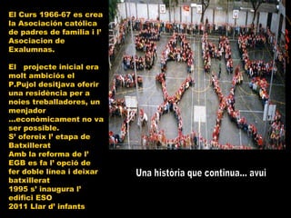 Una història que continua... avui El Curs 1966-67 es crea la Asociación católica de padres de familia i l’ Asociacion de Exalumnas. El  projecte inicial era molt ambiciós el P.Pujol desitjava oferir una residència per a noies treballadores, un menjador ...econòmicament no va ser possible. S’ ofereix l’ etapa de Batxillerat Amb la reforma de l’ EGB es fa l’ opció de fer doble línea i deixar batxillerat 1995 s’ inaugura l’ edifici ESO 2011 Llar d’ infants 