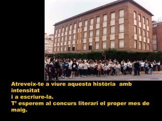 Atreveix-te a viure aquesta història  amb intensitat  i a escriure-la. T’ esperem al concurs literari el proper mes de maig. 