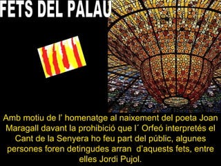 FETS DEL PALAU Amb motiu de l’ homenatge al naixement del poeta Joan Maragall davant la prohibició que l´ Orfeó interpretés el Cant de la Senyera ho feu part del públic, algunes persones foren detingudes arran  d’aquests fets, entre elles Jordi Pujol. 
