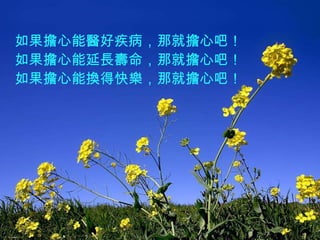 如果擔心能醫好疾病，那就擔心吧！ 如果擔心能延長壽命，那就擔心吧！ 如果擔心能換得快樂，那就擔心吧！ 