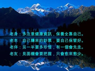 老身：多注意健康資訊，保養全靠自己。 老本：自己賺來的鈔票，要自己保管好。 老伴：另一半要多珍惜，有一個會先走。 老友：見面機會要把握，只會愈來愈少。 