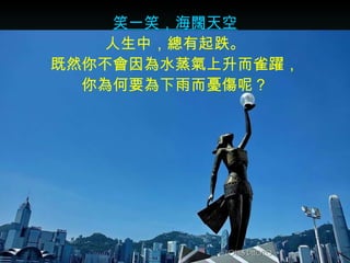 笑一笑，海闊天空 人生中，總有起跌。 既然你不會因為水蒸氣上升而雀躍， 你為何要為下雨而憂傷呢？ 