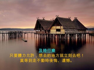 及時行樂 只要體力允許，想去的地方就立刻去吧！ 莫等到走不動時後悔、遺憾。 