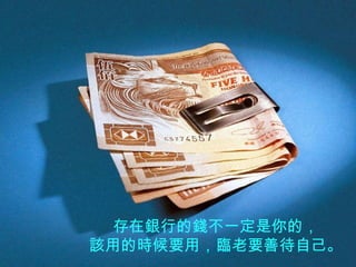 存在銀行的錢不一定是你的， 該用的時候要用，臨老要善待自己。 