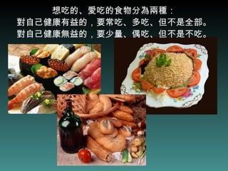 想吃的、愛吃的食物分為兩種： 對自己健康有益的，要常吃、多吃、但不是全部。 對自己健康無益的，要少量、偶吃、但不是不吃。 