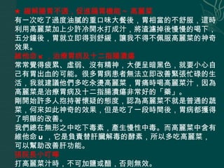 ★ 緩解腸胃不適，促進腸胃機能 ~ 高麗菜   有一次吃了過度油膩的重口味大餐後，胃相當的不舒服，這時利用高麗菜加上少許冷開水打成汁，將渣濾掉後慢慢的喝下，五分鐘後，胃就立即得到舒緩，讓我不得不佩服高麗菜的神奇效果。  維他命 K ，治療胃病及十二指腸潰瘍   常常覺得疲累、虛弱、沒有精神，大便呈暗黑色，就要小心自己有胃出血的可能。很多胃病患者無法立即改善緊張忙碌的生活，我就建議他們多吃汆燙高麗菜，胃痛時喝高麗菜汁，因為高麗菜是治療胃病及十二指腸潰瘍非常好的「藥」。  剛開始許多人抱持著懷疑的態度，認為高麗菜不就是普通的蔬菜，何來如此神奇的效果，但是吃了一段時間後，胃病都獲得了明顯的改善。  我們總在無形之中吃下毒素，產生慢性中毒。而高麗菜中含有維他命 U ，它是負責替肝臟解毒的酵素，所以多吃高麗菜，可以幫助改善肝功能。  張院長小叮嚀  打高麗菜汁時，不可加鹽或醋，否則無效。  