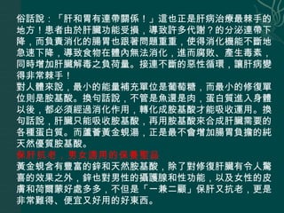 俗話說：「肝和胃有連帶關係！」這也正是肝病治療最棘手的地方！患者由於肝臟功能受損，導致許多代謝？的分泌連帶下降，而負責消化的腸胃也跟著問題重重，使得消化機能不斷地急速下降，導致食物在體內無法消化，進而腐敗、產生毒素，同時增加肝臟解毒之負荷量。接連不斷的惡性循環，讓肝病變得非常棘手！  對人體來說，最小的能量補充單位是葡萄糖，而最小的修復單位則是胺基酸。換句話說，不管是魚還是肉，蛋白質進入身體以後，都必須經過消化作用，轉化成胺基酸才能吸收運用。換句話說，肝臟只能吸收胺基酸，再用胺基酸來合成肝臟需要的各種蛋白質。而蘆薈黃金蜆湯，正是最不會增加腸胃負擔的純天然優質胺基酸。  保肝抗老，男女適用的保養聖品   黃金蜆含有豐富的鋅和天然胺基酸，除了對修復肝臟有令人驚喜的效果之外，鋅也對男性的攝護腺和性功能，以及女性的皮膚和荷爾蒙好處多多，不但是「一兼二顧」保肝又抗老，更是非常難得、便宜又好用的好東西。  