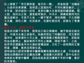 在上頭寫了「用艾葉煎蛋，每天吃一顆」，然後說道「沒關係，以後你如果頭痛，就照這上面寫的吃，不用吃藥就會好。」半年後，診所接到一封信，是那位醫大生寫信跟阿嬤道謝。信上說，他回去之後，還是經常跑步、沖冷水，頭痛就靠阿司匹靈迅速解決，可是不久後，一顆不管用，得吃兩顆；不久兩顆又失靈，得吃三顆；吃到後來，怎麼吃都沒用，卻發生了胃潰瘍。  連吃七天，頭痛不再犯   他後來冷靜下來思考，發現自己每次頭痛時，幾乎都是在跑完步、沖過冷水澡之後發作。他赫然想起了阿嬤的話，用艾葉煎蛋來吃，結果連吃七天之後，發現頭痛才剛剛要發作，卻能很快地自動停止，最終竟然不用吃止痛藥，頭就不痛了。之後，他乖乖把運動後沖冷水澡的習慣戒掉，又吃了一段時間的艾葉煎蛋，頭痛，竟然沒再發生過。  這時候他已經深深覺得中醫學確實有極其奧妙之處，不但將這個根治頭痛的好方法廣為流傳，造福廣大的群眾，信中也表示他將終生學習中醫學，因為他就是這流傳幾千年的中醫，最好的見證者。 