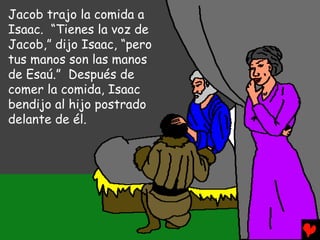 Jacob trajo la comida a
Isaac. “Tienes la voz de
Jacob,” dijo Isaac, “pero
tus manos son las manos
de Esaú.” Después de
comer la comida, Isaac
bendijo al hijo postrado
delante de él.
 