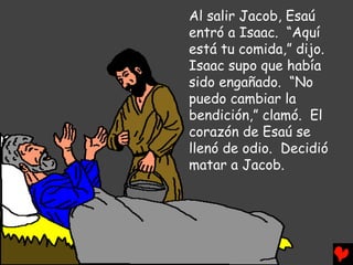 Al salir Jacob, Esaú
entró a Isaac. “Aquí
está tu comida,” dijo.
Isaac supo que había
sido engañado. “No
puedo cambiar la
bendición,” clamó. El
corazón de Esaú se
llenó de odio. Decidió
matar a Jacob.
 