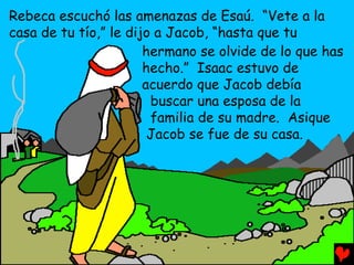 Rebeca escuchó las amenazas de Esaú. “Vete a la
casa de tu tío,” le dijo a Jacob, “hasta que tu
                       hermano se olvide de lo que has
                       hecho.” Isaac estuvo de
                       acuerdo que Jacob debía
                        buscar una esposa de la
                        familia de su madre. Asique
                        Jacob se fue de su casa.
 