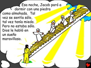 Esa noche, Jacob paró a
        dormir con una piedra
como almohada. Tal
vez se sentía sólo,
tal vez tenía miedo.
Pero no estaba sólo.
Dios le habló en
un sueño
maravilloso.
 