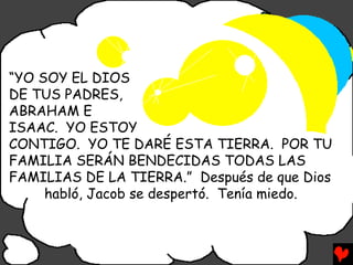 “YO SOY EL DIOS
DE TUS PADRES,
ABRAHAM E
ISAAC. YO ESTOY
CONTIGO. YO TE DARÉ ESTA TIERRA. POR TU
FAMILIA SERÁN BENDECIDAS TODAS LAS
FAMILIAS DE LA TIERRA.” Después de que Dios
     habló, Jacob se despertó. Tenía miedo.
 