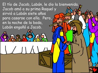 El tío de Jacob, Labán, le dio la bienvenida.
Jacob amó a su prima Raquel y
sirvió a Labán siete años
para casarse con ella. Pero,
en la noche de la boda,
Labán engañó a Jacob.
 