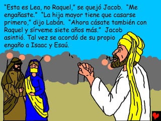 “Esta es Lea, no Raquel,” se quejó Jacob. “Me
engañaste.” “La hija mayor tiene que casarse
primero,” dijo Labán. “Ahora cásate también con
Raquel y sírveme siete años más.” Jacob
asintió. Tal vez se acordó de su propio
engaño a Isaac y Esaú.
 