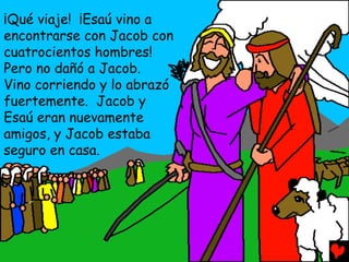 ¡Qué viaje! ¡Esaú vino a
encontrarse con Jacob con
cuatrocientos hombres!
Pero no dañó a Jacob.
Vino corriendo y lo abrazó
fuertemente. Jacob y
Esaú eran nuevamente
amigos, y Jacob estaba
seguro en casa.
 