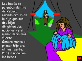 Los bebés se
peleaban dentro
de Rebeca.
Cuando oró, Dios
le dijo que sus
dos hijos
dirigirían dos
naciones – y el
menor sería más
fuerte.
Generalmente el
primer hijo era
el más fuerte.
Por fin nacieron
los bebés.
 