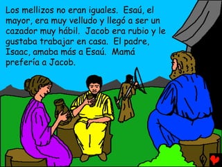 Los mellizos no eran iguales. Esaú, el
mayor, era muy velludo y llegó a ser un
cazador muy hábil. Jacob era rubio y le
gustaba trabajar en casa. El padre,
Isaac, amaba más a Esaú. Mamá
prefería a Jacob.
 