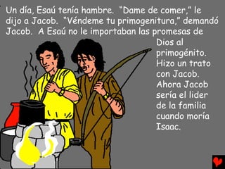 Un día, Esaú tenía hambre. “Dame de comer,” le
dijo a Jacob. “Véndeme tu primogenitura,” demandó
Jacob. A Esaú no le importaban las promesas de
                                    Dios al
                                    primogénito.
                                    Hizo un trato
                                    con Jacob.
                                    Ahora Jacob
                                    sería el lider
                                    de la familia
                                    cuando moría
                                    Isaac.
 
