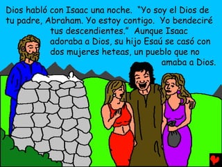 Dios habló con Isaac una noche. “Yo soy el Dios de
tu padre, Abraham. Yo estoy contigo. Yo bendeciré
           tus descendientes.” Aunque Isaac
           adoraba a Dios, su hijo Esaú se casó con
           dos mujeres heteas, un pueblo que no
                                       amaba a Dios.
 