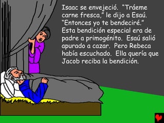 Isaac se envejeció. “Tráeme
carne fresca,” le dijo a Esaú.
“Entonces yo te bendeciré.”
Esta bendición especial era de
padre a primogénito. Esaú salió
apurado a cazar. Pero Rebeca
había escuchado. Ella quería que
Jacob reciba la bendición.
 