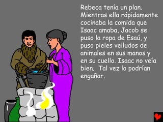 Rebeca tenía un plan.
Mientras ella rápidamente
cocinaba la comida que
Isaac amaba, Jacob se
puso la ropa de Esaú, y
puso pieles velludos de
animales en sus manos y
en su cuello. Isaac no veía
bien. Tal vez lo podrían
engañar.
 